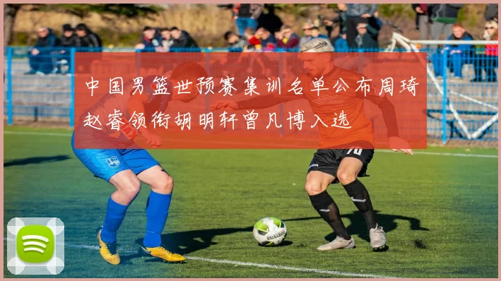 中国男篮世预赛集训名单公布周琦赵睿领衔胡明轩曾凡博入选