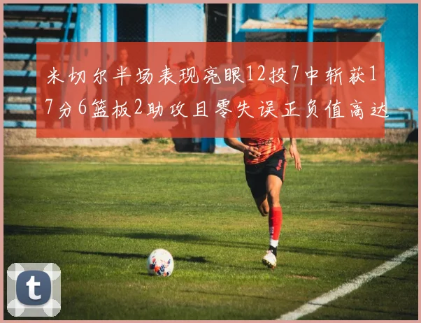 米切尔半场表现亮眼12投7中斩获17分6篮板2助攻且零失误正负值高达19