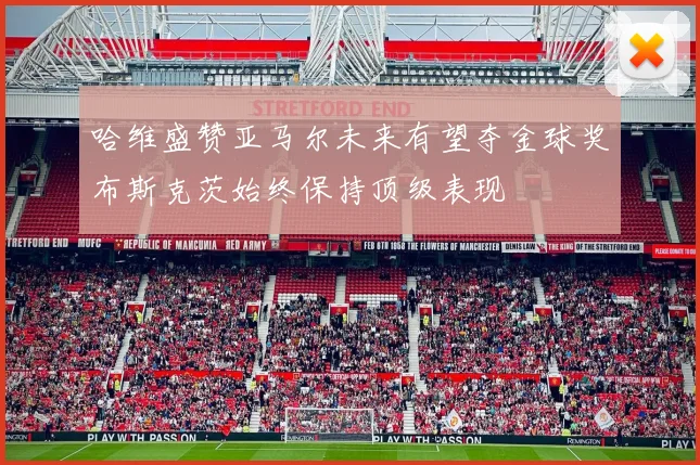 哈维盛赞亚马尔未来有望夺金球奖布斯克茨始终保持顶级表现