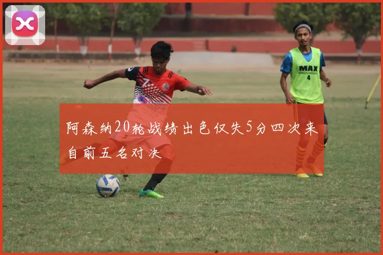 阿森纳20轮战绩出色仅失5分四次来自前五名对决