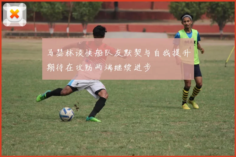 马瑟林谈快船队友默契与自我提升期待在攻防两端继续进步
