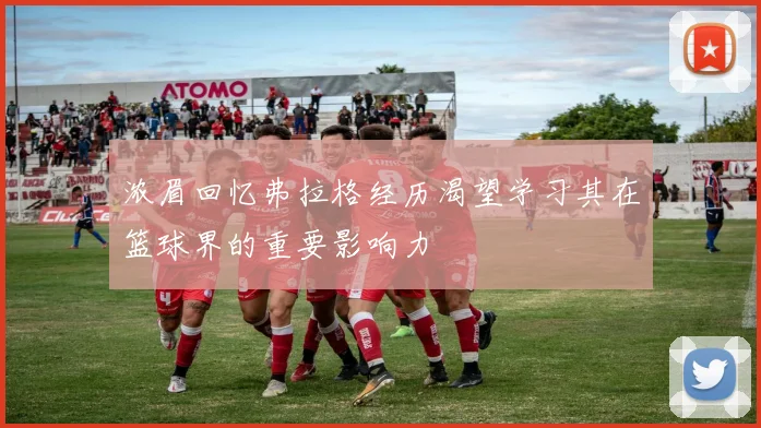 浓眉回忆弗拉格经历渴望学习其在篮球界的重要影响力