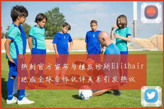 热刺官方宣布与植发诊所Elithair达成全球合作伙伴关系引发热议