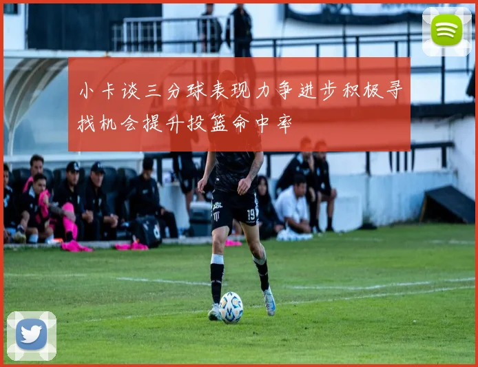 小卡谈三分球表现力争进步积极寻找机会提升投篮命中率