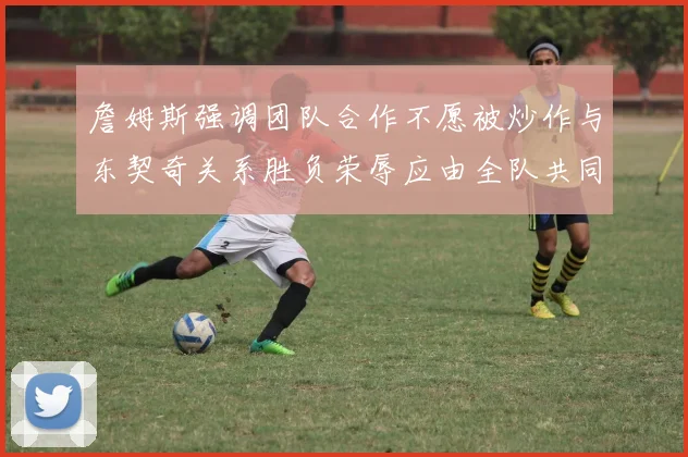 詹姆斯强调团队合作不愿被炒作与东契奇关系胜负荣辱应由全队共同承担