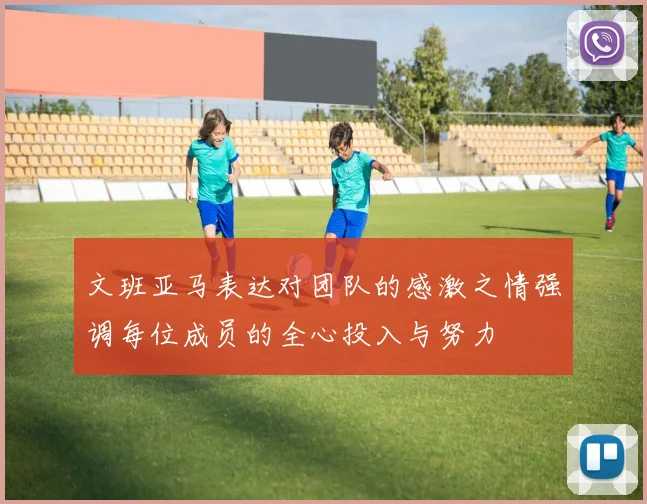 文班亚马表达对团队的感激之情强调每位成员的全心投入与努力