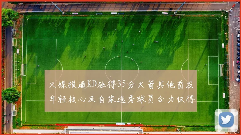 火媒报道KD独得35分火箭其他首发年轻核心及自家选秀球员合力仅得42分