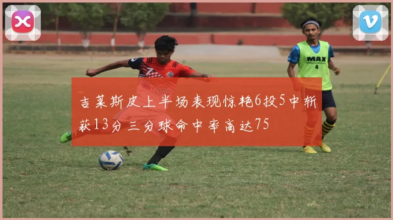 吉莱斯皮上半场表现惊艳6投5中斩获13分三分球命中率高达75
