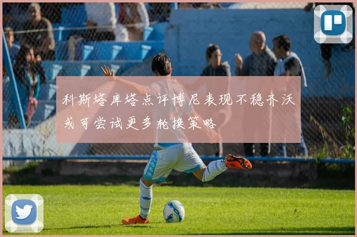 科斯塔库塔点评博尼表现不稳齐沃或可尝试更多轮换策略
