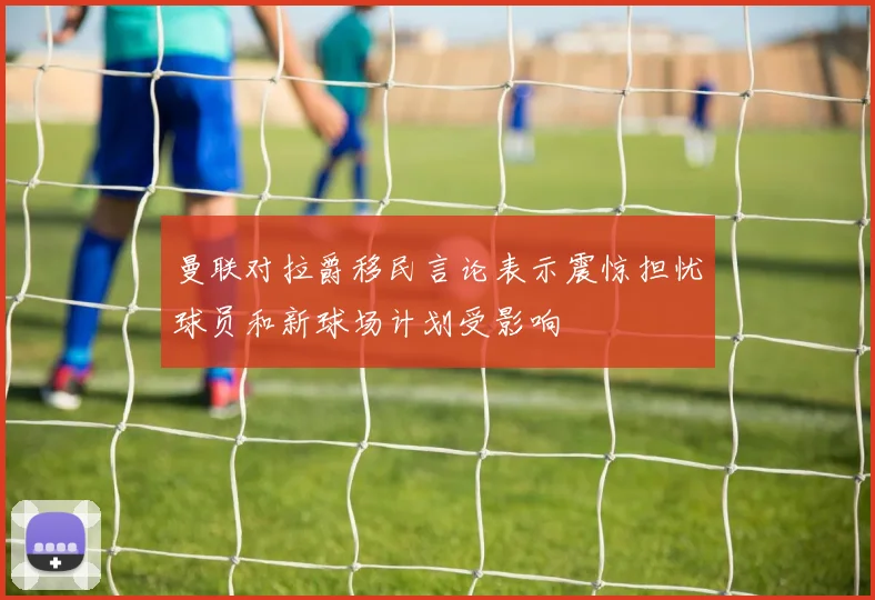 曼联对拉爵移民言论表示震惊担忧球员和新球场计划受影响