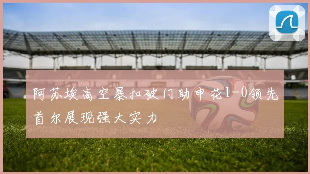 阿苏埃高空暴扣破门助申花1-0领先首尔展现强大实力