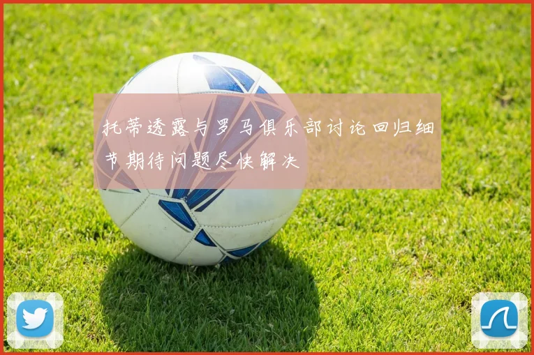 托蒂透露与罗马俱乐部讨论回归细节期待问题尽快解决