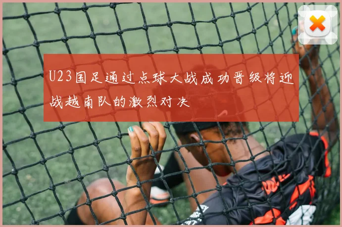 U23国足通过点球大战成功晋级将迎战越南队的激烈对决