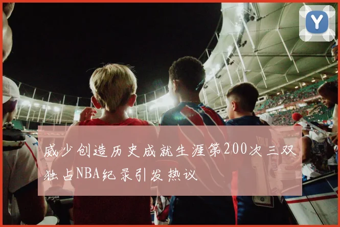 威少创造历史成就生涯第200次三双独占NBA纪录引发热议
