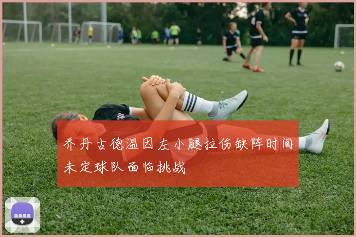乔丹古德温因左小腿拉伤缺阵时间未定球队面临挑战