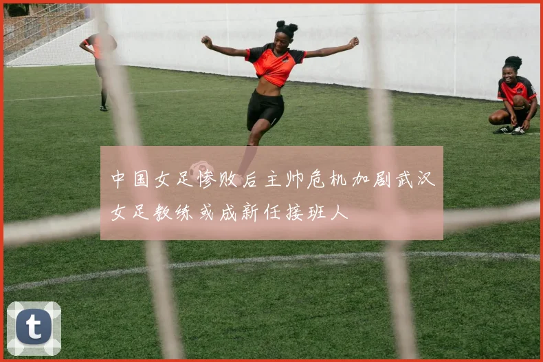 中国女足惨败后主帅危机加剧武汉女足教练或成新任接班人