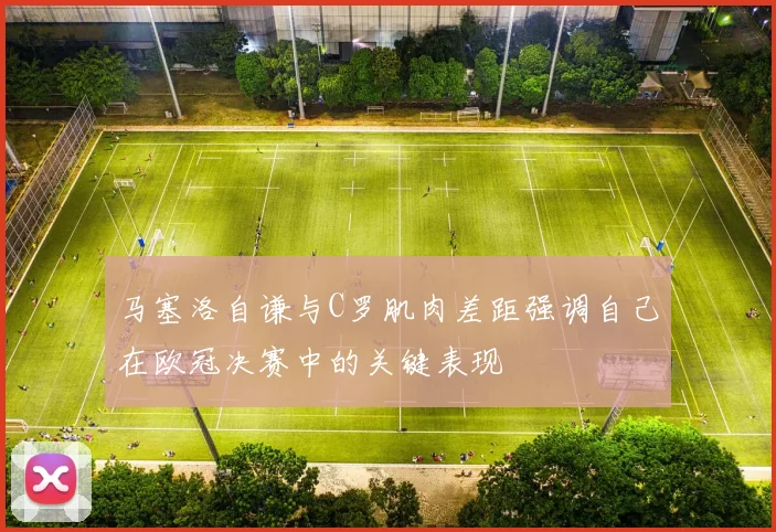马塞洛自谦与C罗肌肉差距强调自己在欧冠决赛中的关键表现