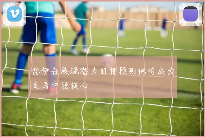 赫伊森展现潜力旧将预测他将成为皇马中场核心