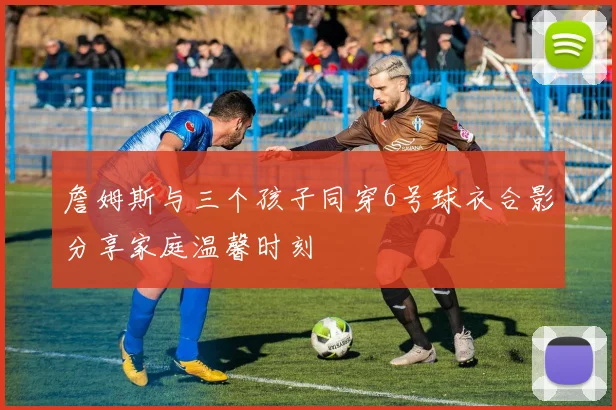 詹姆斯与三个孩子同穿6号球衣合影分享家庭温馨时刻