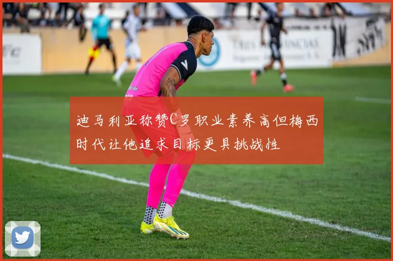迪马利亚称赞C罗职业素养高但梅西时代让他追求目标更具挑战性