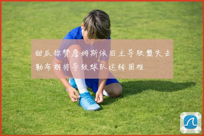 甜瓜称赞詹姆斯依旧主导联盟失去勒布朗将导致球队运转困难