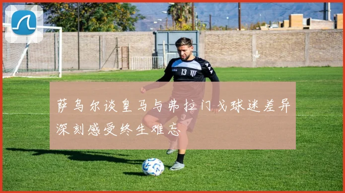 萨乌尔谈皇马与弗拉门戈球迷差异深刻感受终生难忘