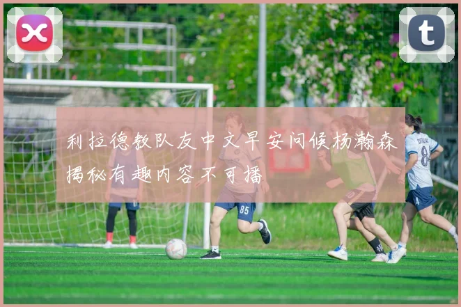 利拉德教队友中文早安问候杨瀚森揭秘有趣内容不可播