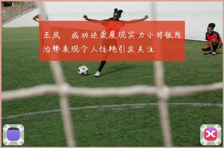 王岚嵚成功逆袭展现实力小将张陈治锋表现令人惊艳引发关注