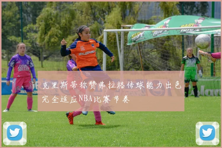克里斯蒂称赞弗拉格传球能力出色完全适应NBA比赛节奏