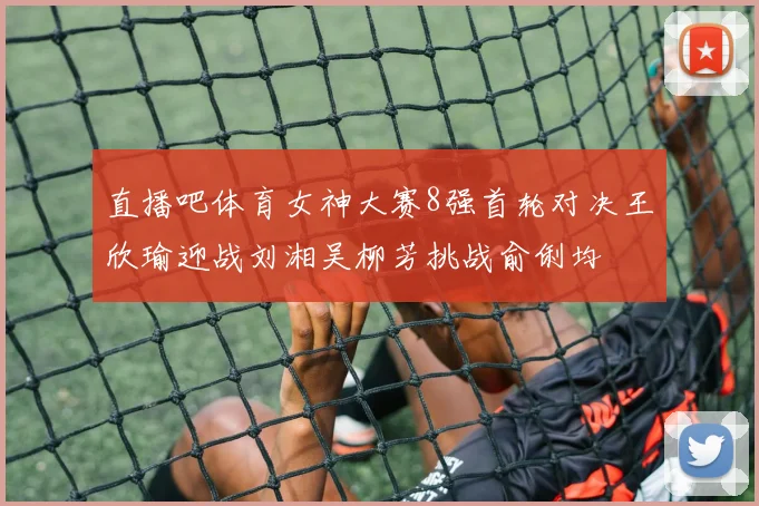 直播吧体育女神大赛8强首轮对决王欣瑜迎战刘湘吴柳芳挑战俞俐均