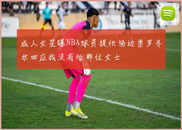 成人女星曝NBA球员提供场边票罗齐尔回应我没有给那位女士