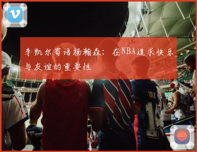 李凯尔寄语杨瀚森：在NBA追求快乐与友谊的重要性