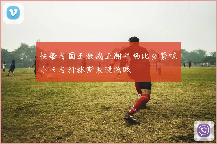 快船与国王激战正酣半场比分紧咬小卡与科林斯表现抢眼