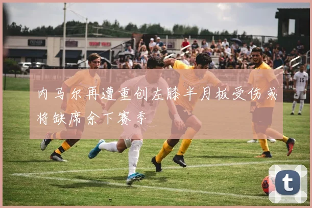 内马尔再遭重创左膝半月板受伤或将缺席余下赛季